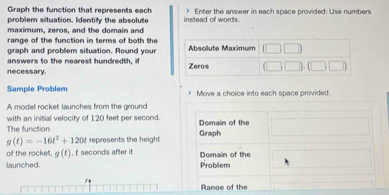 Graph the function that represents each Enter the answer in each space provided. Use numbers
problem situation. Identify the absolute instead of words.
maximum, zeros, and the domain and
range of the function in terms of both the
graph and problem situation. Round your
answers to the nearest hundredth, if
necessary. 
Sample Problem Move a choice into each space provided.
A model rocket launches from the ground
with an initial velocity of 120 feet per second. Domain of the
The function Graph
g(t)=-16t^2+120t represents the height
of the rocket, g(t) , t seconds after it Domain of the
launched. Problem
y
Rance of the