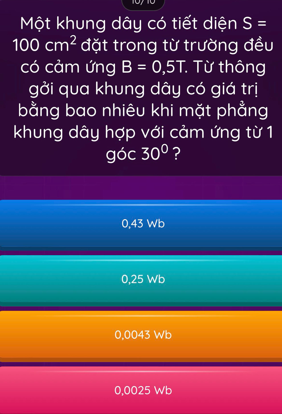 Một khung dây có tiết diện S=
100cm^2 đặt trong từ trường đều
có cảm ứng B=0,5T : Từ thông
gởi qua khung dây có giá trị
bằng bao nhiêu khi mặt phẳng
khung dây hợp với cảm ứng từ 1
góc 30° ?
0,43 Wb
0,25 Wb
0,0043 Wb
0,0025 Wb