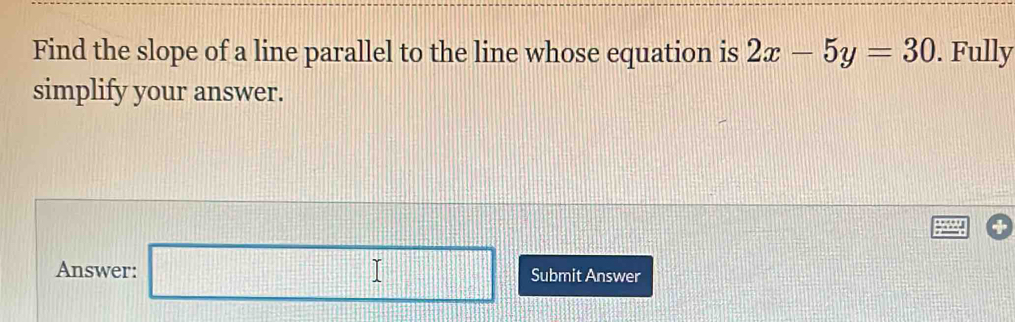 Find the slope of a line parallel to the line whose equation is 2x-5y=30. Fully 
simplify your answer. 
Answer: □ Submit Answer