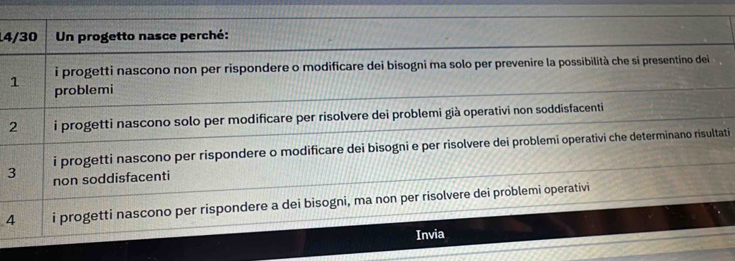 4/30 Un progetto nasce perché: 
i progetti nascono non per rispondere o modificare dei bisogni ma solo per prevenire la possibilità che si presentino dei 
1 
problemi 
2 i progetti nascono solo per modificare per risolvere dei problemi già operativi non soddisfacenti 
i progetti nascono per rispondere o modificare dei bisogni e per risolvere dei problemi operativi che determinano risultati 
3 non soddisfacenti 
4 i progetti nascono per rispondere a dei bisogni, ma non per risolvere dei problemi operativi 
Invia