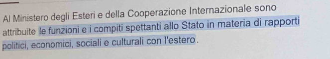 Al Ministero degli Esteri e della Cooperazione Internazionale sono 
attribuite le funzioni e i compiti spettanti allo Stato in materia di rapporti 
politici, economici, sociali e culturali con l'estero.