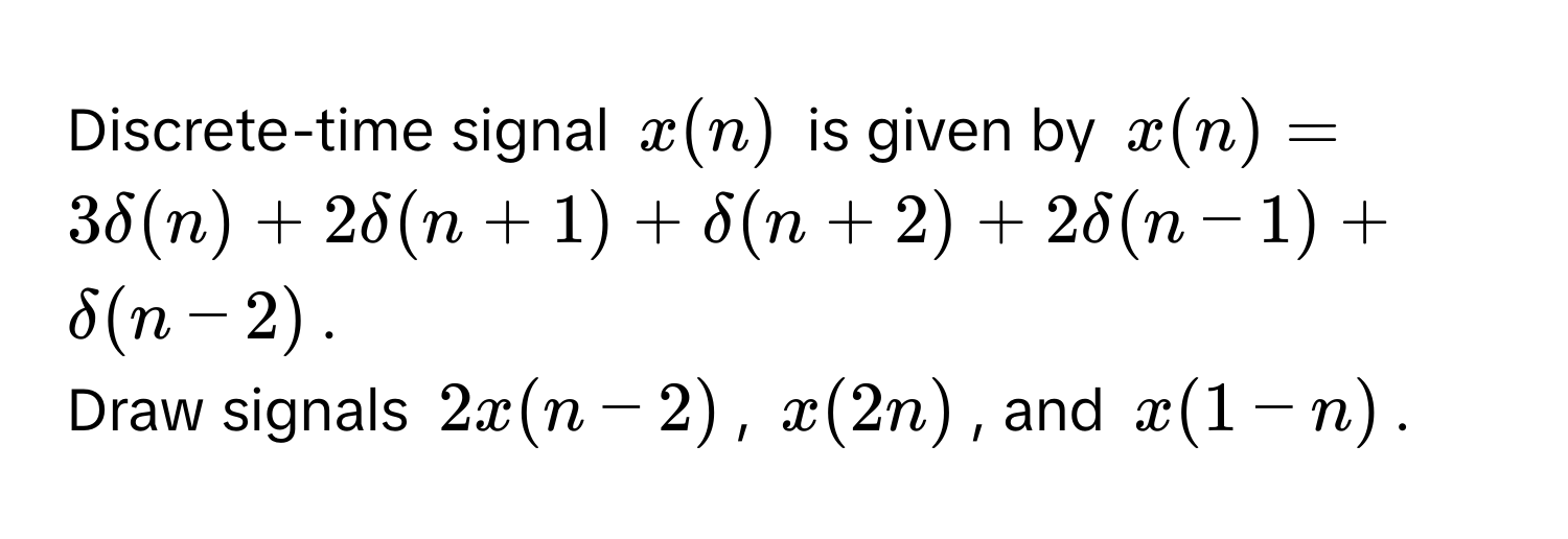 Discrete-time signal $x(n)$ is given by $x(n) = 3delta(n) + 2delta(n+1) + delta(n+2) + 2delta(n-1) + delta(n-2)$.

Draw signals $2x(n-2)$, $x(2n)$, and $x(1-n)$.