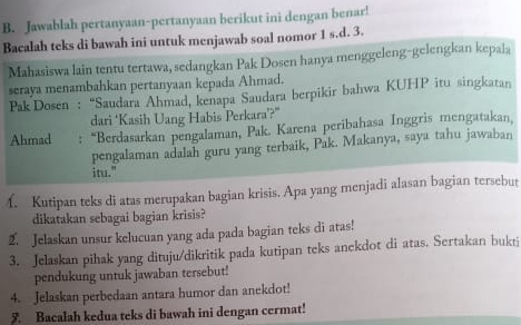 Jawablah pertanyaan-pertanyaan berikut ini dengan benar! 
Bacalah teks di bawah ini untuk menjawab soal nomor 1 s.d. 3. 
Mahasiswa lain tentu tertawa, sedangkan Pak Dosen hanya menggeleng-gelengkan kepala 
seraya menambahkan pertanyaan kepada Ahmad. 
Pak Dosen : “Saudara Ahmad, kenapa Saudara berpikir bahwa KUHP itu singkatan 
dari ‘Kasih Uang Habis Perkara’?” 
Ahmad : “Berdasarkan pengalaman, Pak. Karena peribahasa Inggris mengatakan, 
pengalaman adalah guru yang terbaik, Pak. Makanya, saya tahu jawaban 
itu." 
f. Kutipan teks di atas merupakan bagian krisis. Apa yang menjadi alasan bagian tersebut 
dikatakan sebagai bagian krisis? 
2. Jelaskan unsur kelucuan yang ada pada bagian teks di atas! 
3. Jelaskan pihak yang dituju/dikritik pada kutipan teks anekdot di atas. Sertakan bukti 
pendukung untuk jawaban tersebut! 
4. Jelaskan perbedaan antara humor dan anekdot! 
5. Bacalah kedua teks di bawah ini dengan cermat!