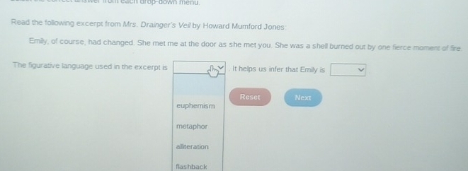 om each drop-down menu.
Read the following excerpt from Mrs. Drainger's Veil by Howard Mumford Jones:
Emily, of course, had changed. She met me at the door as she met you. She was a shell burned out by one fierce moment of fire
The figurative language used in the excerpt is . It helps us infer that Emily is
Reset Next
euphemism
metaphor
alliteration
flashback