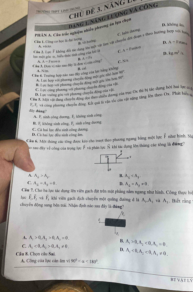 chủ để 3. năng L
TRườNG THPT LINH TRUNG
Dang 1, năng lượng và Công
D. không âm
PHÀN A. Câu trắc nghiệm nhiều phương án lựa chọn
B. vô hướng. C. luôn dương.
Câu 1. Công cơ học là đại lượng
Cầu 2. Lực F không đổi tác dụng lên một vật làm vật chuyển dời đoạn s theo hướng hợp với hướng
D. A=F stan α
A. vécto.
lực một góc α, biểu thức tính công của lực là C. A=Fssin alpha
A. A= Fscosα
C. N/s. D. kg.m^2 /s.
Câu 3. Đơn vị nào sau đây là đơn vị của công? B. A=Fs
B. cal.
A. N/m.
Câu 4. Trường hợp nảo sau đây công của lực bằng không
A. Lực hợp với phương chuyên động một góc nhỏ hơn 90°.
B. Lực hợp với phương chuyển động một góc lớn hơn 90°.
C. Lực cùng phương với phương chuyển động của vật.
D. Lực vuông góc với phương chuyển động của vật.
Câu 5. Một vật đang chuyền động đọc theo chiều dương của trục Ox thì bị tác dụng bởi hai lực có c
F_1,F_2 và cùng phương chuyển động. Kết quả là vận tốc của vật nặng tăng lên theo Ox. Phát biểu m
dây đúng?
A. F_1 sinh công dương, F_2 không sinh công.
B. F_1 không sinh công F_2 sinh công dương.
C. Cả hai lực đều sinh công dương.
D. Cả hai lực đều sinh công âm.
Câu 6. Một thùng các tông được kéo cho trượt theo phương ngang bằng một lực vector F như hình. Nhà
ào sau đây về công của trọng lực vector P và phản lực vector N khi tác dụng lên thùng các tông là đúng?
A. A_overline N>A_overline P. B. A_overline N
C. A_N=A_overline P=0. D. A_N=A_overline p!= 0.
Câu 7. Cho ba lực tác dụng lên viên gạch đặt trên mặt phẳng nằm ngang như hình. Công thực hiệ
lực vector F_1,vector F_2 và vector F_3 khi viên gạch dịch chuyển một quãng đường d là A_1,A_2 và A_3. Biết rằng
chuyển động sang bên trái. Nhận định nào sau đây là đúng?
overline F_2
overline F_1
A. A_1>0,A_2>0,A_3=0.
B. A_1>0,A_2<0,A_3=0.
C. A_1<0,A_2>0,A_3!= 0.
D. A_1<0,A_2<0,A_3!= 0.
Câu 8. Chọn câu Sai.
A. Công của lực cản âm vì 90° <180°.
BT Vật Lý