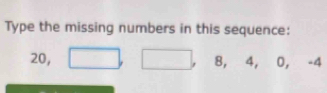 Type the missing numbers in this sequence:
20, □ , □ 8, 4, 0, -4