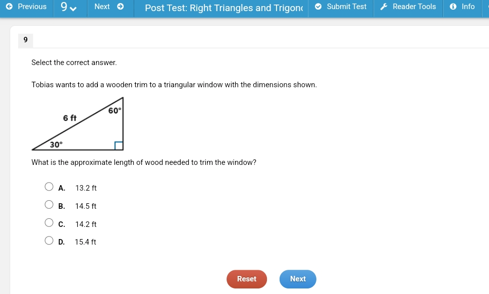 Previous y Next Post Test: Right Triangles and Trigon( Submit Test Reader Tools Info
9
Select the correct answer.
Tobias wants to add a wooden trim to a triangular window with the dimensions shown.
What is the approximate length of wood needed to trim the window?
A. 13.2 ft
B. 14.5 ft
C. 14.2 ft
D. 15.4 ft
Reset Next