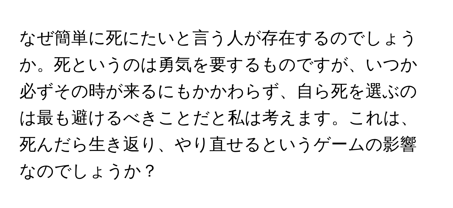 なぜ簡単に死にたいと言う人が存在するのでしょうか。死というのは勇気を要するものですが、いつか必ずその時が来るにもかかわらず、自ら死を選ぶのは最も避けるべきことだと私は考えます。これは、死んだら生き返り、やり直せるというゲームの影響なのでしょうか？