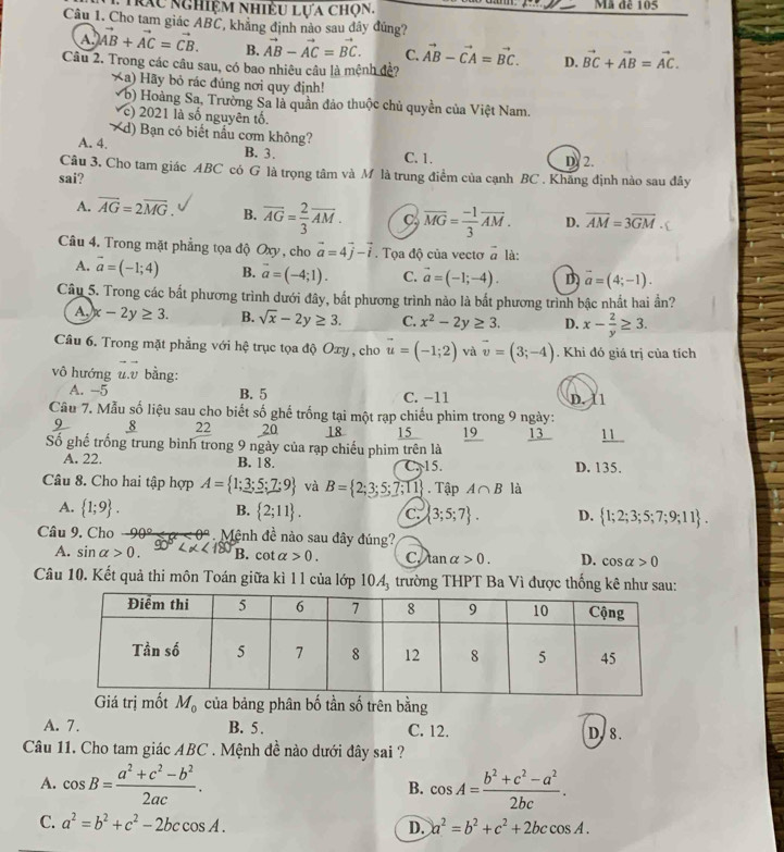 Trau nghiệm nhiều lựa chọn. Mã đê 105
Câu 1. Cho tam giác ABC, khẳng định nào sau đây đúng?
A. vector AB+vector AC=vector CB. B. vector AB-vector AC=vector BC. C. vector AB-vector CA=vector BC. D. vector BC+vector AB=vector AC.
Câu 2. Trong các câu sau, có bao nhiêu câu là mệnh đề?
Xa) Hãy bỏ rác đúng nơi quy định!
V b) Hoàng Sa, Trường Sa là quần đảo thuộc chủ quyền của Việt Nam.
( c) 2021 là số nguyên tố.
d) Bạn có biết nầu cơm không?
A. 4. B. 3.
C. 1. D. 2.
Câu 3. Cho tam giác ABC có G là trọng tâm và M là trung điểm của cạnh BC . Khăng định nào sau đây
sai?
A. overline AG=2overline MG. B. overline AG= 2/3 overline AM. C, overline MG= (-1)/3 overline AM. D. overline AM=3overline GM.
Câu 4. Trong mặt phẳng tọa độ Oxy, cho vector a=4vector j-vector i. Tọa độ của vectơ vector a là:
A. vector a=(-1;4) B. vector a=(-4;1). C. vector a=(-1;-4). D overline a=(4;-1).
Câu 5. Trong các bất phương trình dưới đây, bắt phương trình nào là bắt phương trình bậc nhất hai ần?
A, x-2y≥ 3. B. sqrt(x)-2y≥ 3. C. x^2-2y≥ 3. D. x- 2/y ≥ 3.
Câu 6. Trong mặt phẳng với hệ trục tọa độ Oxy , cho vector u=(-1;2) và vector v=(3;-4). Khi đó giá trị của tích
vô hướng u.v bằng:
A. -5 B. 5 C. −11 D. 11
Câu 7. Mẫu số liệu sau cho biết số ghế trống tại một rạp chiếu phim trong 9 ngày:
8 22 20 18 15 19 13 11
Số ghế trống trung bình trong 9 ngày của rạp chiếu phim trên là
B. 18.
A. 22. C 15. D. 135.
Câu 8. Cho hai tập hợp A= 1;3;5;7;9 và B= 2;3;5;7;11. Tập A∩ B là
A.  1;9 . B.  2;11 . C.  3;5;7 . D.  1;2;3;5;7;9;11 .
Câu 9. Cho - 90º <  < 0º. Mệnh đề nào sau đây đúng?
A. sin alpha >0. 90° <180° B. cot alpha >0. C tan alpha >0. D. cos alpha >0
Câu 10. Kết quả thi môn Toán giữa kì 11 của lớp  trường THPT Ba Vì được thống kê như sau:
10A_3
Giá trị mốt M_0 của bảng phân bố tần số trên bằng
A. 7. B. 5 . C. 12. D. 8.
Câu 11. Cho tam giác ABC . Mệnh đề nào dưới đây sai ?
A. cos B= (a^2+c^2-b^2)/2ac . cos A= (b^2+c^2-a^2)/2bc .
B.
C. a^2=b^2+c^2-2bccos A. D. a^2=b^2+c^2+2bccos A.