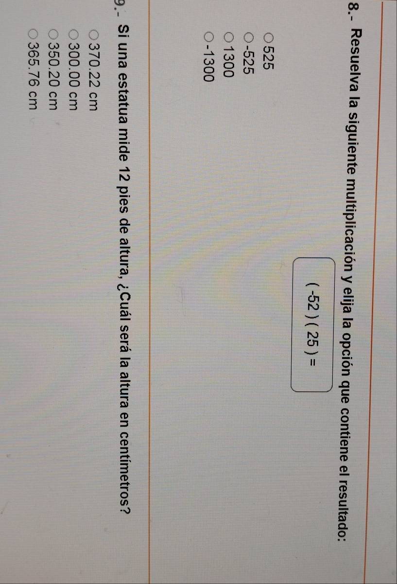 Resuelva la siguiente multiplicación y elija la opción que contiene el resultado:
(-52)(25)=
525
-525
1300
-1300
9 Si una estatua mide 12 pies de altura, ¿Cuál será la altura en centímetros?
370.22 cm
300.00 cm
350.20 cm
365.76 cm