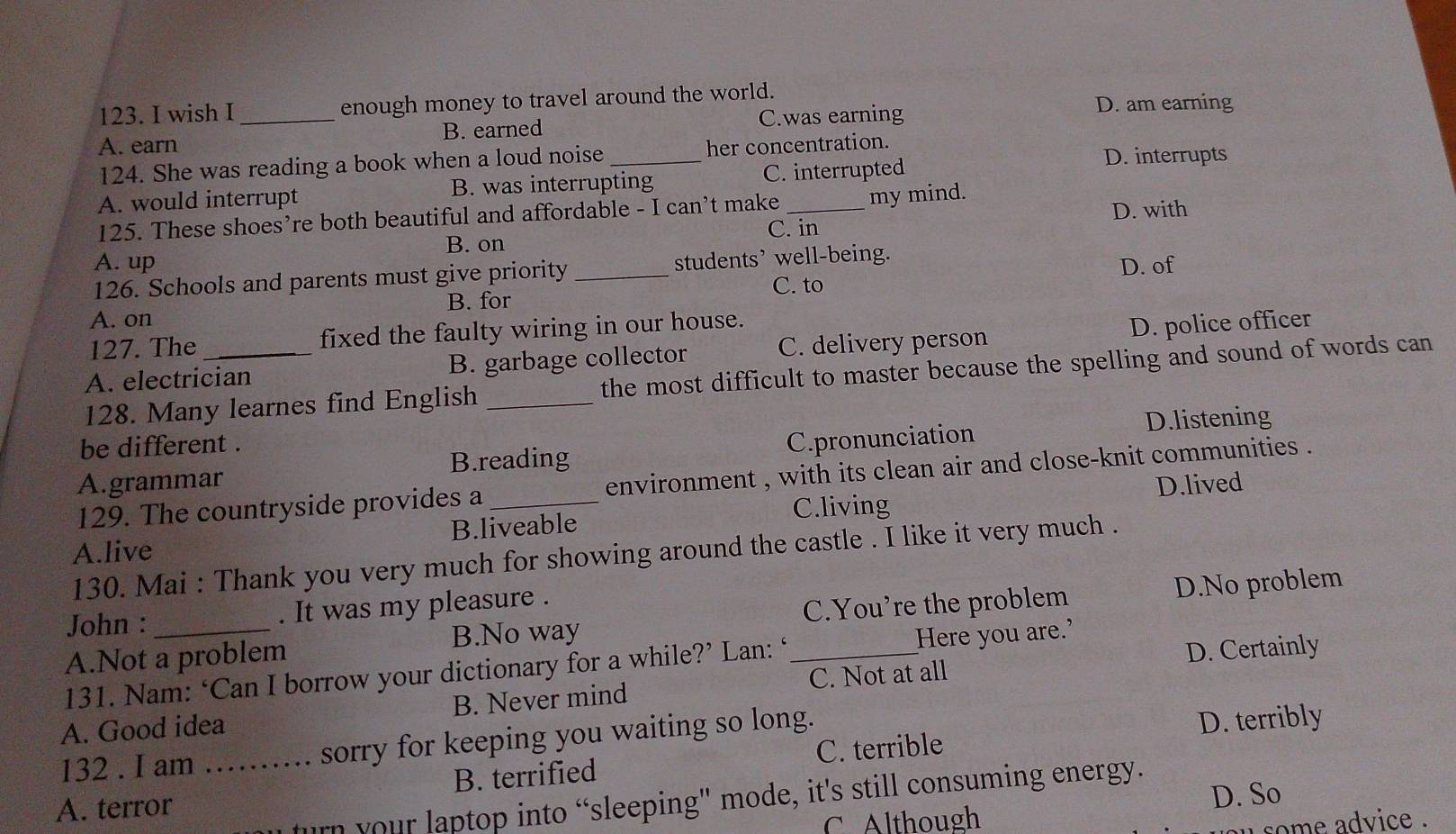 wish I enough money to travel around the world. D. am earning
A. earn _B. earned C.was earning
124. She was reading a book when a loud noise _her concentration. D. interrupts
A. would interrupt B. was interrupting C. interrupted
125. These shoes’re both beautiful and affordable - I can’t make _my mind.
C. in D. with
B. on
A. up students’ well-being.
126. Schools and parents must give priority _D. of
C. to
A. on B. for
127. The fixed the faulty wiring in our house.
A. electrician B. garbage collector C. delivery person D. police officer
128. Many learnes find English _the most difficult to master because the spelling and sound of words can
D.listening
be different .
A.grammar B.reading C.pronunciation
129. The countryside provides a _environment , with its clean air and close-knit communities .
C.living D.lived
A.live B.liveable
130. Mai : Thank you very much for showing around the castle . I like it very much .
John : . It was my pleasure .
C.You're the problem D.No problem
A.Not a problem B.No way
D. Certainly
131. Nam: ‘Can I borrow your dictionary for a while?’ Lan: ‘_ Here you are.’
A. Good idea B. Never mind C. Not at all
C. terrible D. terribly
132 . I am ...... sorry for keeping you waiting so long.
A. terror B. terrified
D. So
rn your laptop into “sleeping' mode, it's still consuming energy.
C. Although some advice .