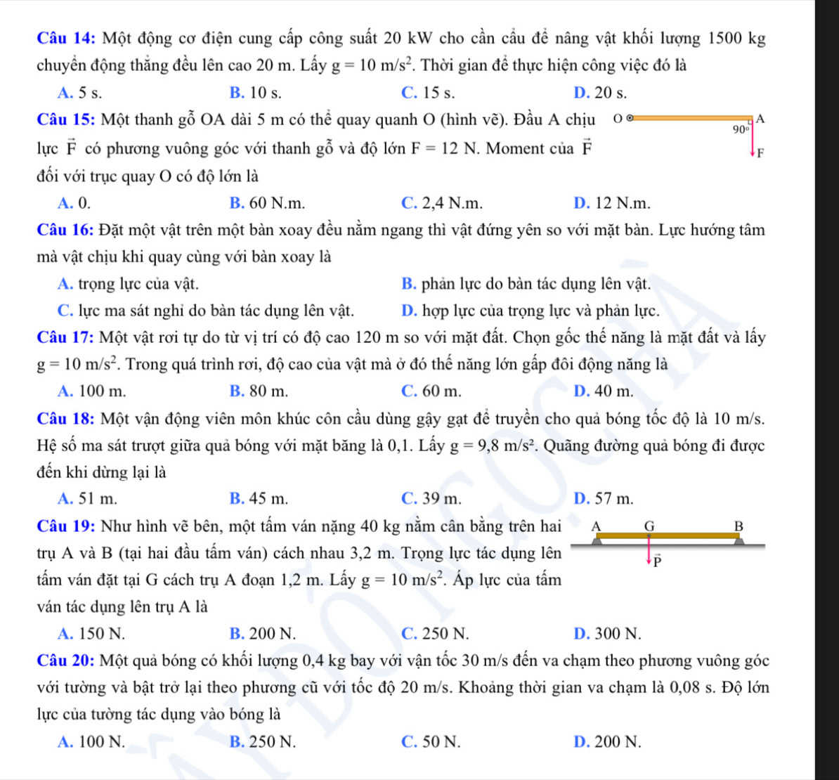 Một động cơ điện cung cấp công suất 20 kW cho cần cầu để nâng vật khối lượng 1500 kg
chuyển động thắng đều lên cao 20 m. Lấy g=10m/s^2. Thời gian để thực hiện công việc đó là
A. 5 s. B. 10 s. C. 15 s. D. 20 s.
Câu 15: Một thanh gỗ OA dài 5 m có thể quay quanh O (hình vẽ). Đầu A chịu0 A
90°
lực vector F có phương vuông góc với thanh g gỗ và độ lớn F=12N. Moment ciavector F
F
đối với trục quay O có độ lớn là
A. 0. B. 60 N.m. C. 2,4 N.m. D. 12 N.m.
Câu 16: Đặt một vật trên một bàn xoay đều nằm ngang thì vật đứng yên so với mặt bàn. Lực hướng tâm
mà vật chịu khi quay cùng với bàn xoay là
A. trọng lực của vật. B. phản lực do bàn tác dụng lên vật.
C. lực ma sát nghi do bàn tác dụng lên vật. D. hợp lực của trọng lực và phản lực.
Câu 17: Một vật rơi tự do từ vị trí có độ cao 120 m so với mặt đất. Chọn gốc thế năng là mặt đất và lấy
g=10m/s^2. Trong quá trình rơi, độ cao của vật mà ở đó thế năng lớn gấp đôi động năng là
A. 100 m. B. 80 m. C. 60 m. D. 40 m.
Câu 18: Một vận động viên môn khúc côn cầu dùng gậy gạt để truyền cho quả bóng tốc độ là 10 m/s.
Hệ số ma sát trượt giữa quả bóng với mặt băng là 0,1. Lấy g=9,8m/s^2. Quãng đường quả bóng đi được
đến khi dừng lại là
A. 51 m. B. 45 m. C. 39 m. D. 57 m.
Câu 19: Như hình vẽ bên, một tấm ván nặng 40 kg nằm cân bằng trên hai A G B
trụ A và B (tại hai đầu tấm ván) cách nhau 3,2 m. Trọng lực tác dụng lên
P
tấm ván đặt tại G cách trụ A đoạn 1,2 m. Lấy g=10m/s^2. Áp lực của tấm
ván tác dụng lên trụ A là
A. 150 N. B. 200 N. C. 250 N. D. 300 N.
Câu 20: Một quả bóng có khối lượng 0,4 kg bay với vận tốc 30 m/s đến va chạm theo phương vuông góc
với tường và bật trở lại theo phương cũ với tốc độ 20 m/s. Khoảng thời gian va chạm là 0,08 s. Độ lớn
lực của tường tác dụng vào bóng là
A. 100 N. B. 250 N. C. 50 N. D. 200 N.