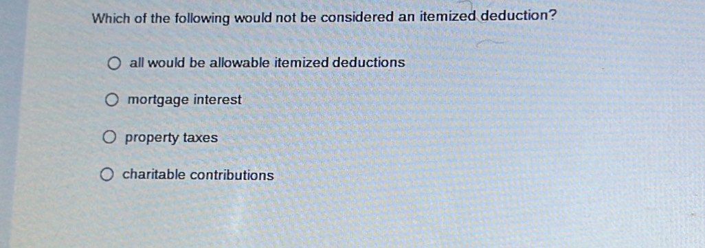 Which of the following would not be considered an itemized deduction?
all would be allowable itemized deductions
mortgage interest
property taxes
charitable contributions