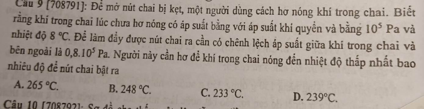 Cầu 9 (708791): Để mở nút chai bị kẹt, một người dùng cách hơ nóng khí trong chai. Biết
rằng khí trong chai lúc chưa hơ nóng có áp suất bằng với áp suất khí quyền và bằng 10^5 P a và
nhiệt độ 8°C T. Để làm đầy được nút chai ra cần có chênh lệch áp suất giữa khí trong chai và
bên ngoài là 0,8.10^5Pa h. Người này cần hơ để khí trong chai nóng đến nhiệt độ thắp nhất bao
nhiêu độ để nút chai bật ra
A. 265°C. B. 248°C. C. 233°C. D. 239°C. 
Câu 10 [708792] : Sa