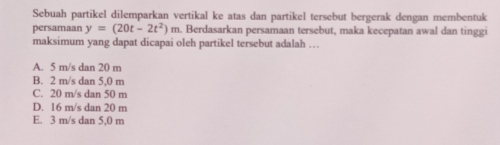 Sebuah partikel dilemparkan vertikal ke atas dan partikel tersebut bergerak dengan membentuk
persamaan y=(20t-2t^2)m a. Berdasarkan persamaan tersebut, maka kecepatan awal dan tinggi
maksimum yang dapat dicapai oleh partikel tersebut adalah …
A. 5 m/s dan 20 m
B. 2 m/s dan 5,0 m
C. 20 m/s dan 50 m
D. 16 m/s dan 20 m
E. 3 m/s dan 5,0 m