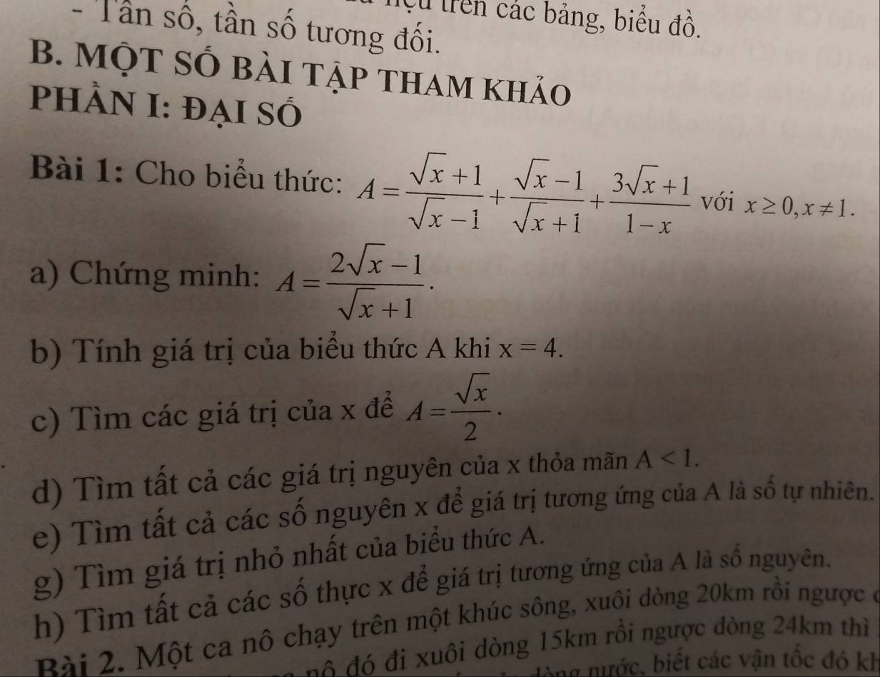 Cử trên các bảng, biểu đồ. 
- Tần số, tần số tương đối. 
B. MộT SỐ bài tập tham khảo 
PhÀN I: đại Số 
Bài 1: Cho biểu thức: A= (sqrt(x)+1)/sqrt(x)-1 + (sqrt(x)-1)/sqrt(x)+1 + (3sqrt(x)+1)/1-x  với x≥ 0, x!= 1. 
a) Chứng minh: A= (2sqrt(x)-1)/sqrt(x)+1 . 
b) Tính giá trị của biểu thức A khi x=4. 
c) Tìm các giá trị của x để A= sqrt(x)/2 . 
d) Tìm tất cả các giá trị nguyên của x thỏa mãn A . 
e) Tìm tất cả các số nguyên x để giá trị tương ứng của A là số tự nhiên. 
g) Tìm giá trị nhỏ nhất của biểu thức A. 
h) Tìm tất cả các số thực x để giá trị tương ứng của A là số nguyên. 
Bài 2. Một ca nô chạy trên một khúc sông, xuôi dòng 20km rồi ngược ở 
đ đ uôi dòng 15km rồi ngược đòng 24km thì 
: nước, biết các vận tốc đó kh