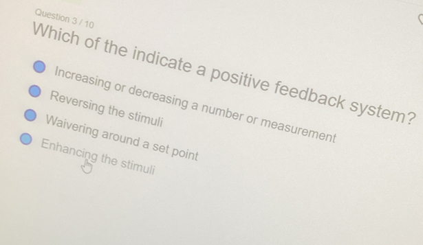 Which of the indicate a positive feedback system? Question 3 / 10
Increasing or decreasing a number or measurement
Reversing the stimuli
Waivering around a set point
Enhancing the stimuli