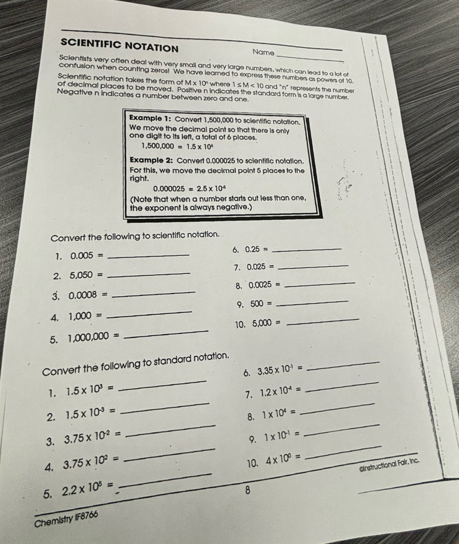 SCIENTIFIC NOTATION Name 
Scientists very often deal with very small and very large numbers, which can lead to a lot of 
confusion when counting zeros! We have learned to express these numbers as powers of 10. 
Scientific notation takes the form of M* 10^n where 1≤ M<10</tex> and "n" represents the number 
of decimal places to be moved. Positive n Indicates the standard form is a large number. 
Negative n indicates a number between zero and one. 
Example 1: Convert 1,500,000 to scientific notation. 
We move the decimal point so that there is only 
one digit to its left, a total of 6 places.
1,500,000=1.5* 10^6
Example 2: Convert 0.000025 to sclentific notation. 
For this, we move the decimal point 5 places to the 
right.
0.000025=2.5* 10^(-6)
(Note that when a number starts out less than one, º 
the exponent is always negative.) 
Convert the following to scientific notation. 
6. 0.25=
_ 
1. 0.005= _ 
_ 
7. 
2. 5,050= _ 0.025=
8. 0.0025=
_ 
3. 0.0008=
_ 
9. 500=
_ 
4. 1,000=
_ 
10. 5,000=
_ 
5. 1,000,000=
_ 
Convert the following to standard notation. 
_ 
1. 1.5* 10^3= _6. 3.35* 10^(-1)= _ 
_ 
7. 1.2* 10^(-4)=
2. 1.5* 10^(-3)=
_ 
_ 
3. 3.75* 10^(-2)= _8. 1* 10^4= _ 
_ 
9. 1* 10^(-1)=
_ 
4. 3.75* 10^2= 10. 4* 10^0=
CInstructional Fair, Inc. 
5. 2.2* 10^5=
Chemistry IF8766 8