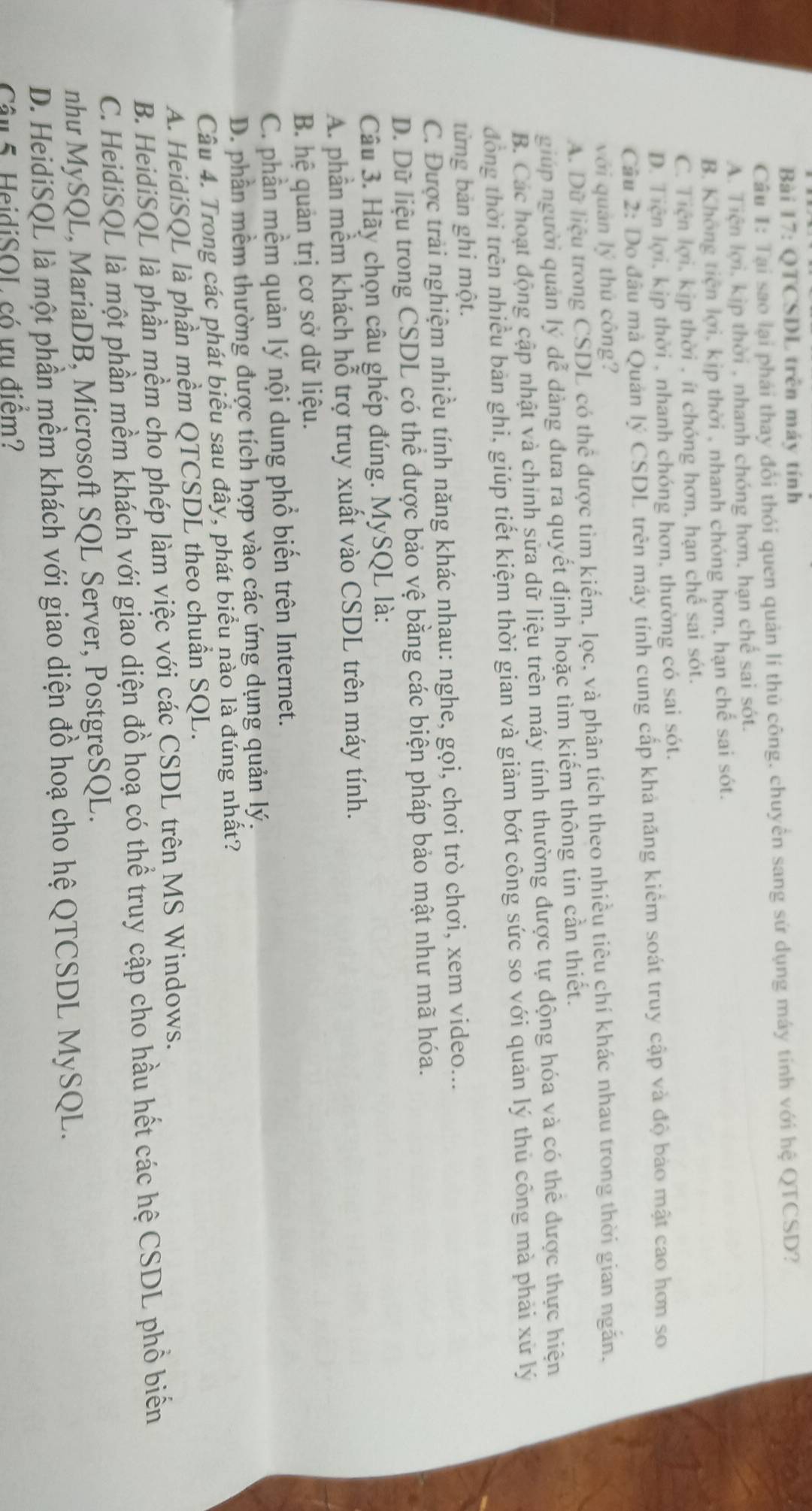 QTCSDL trên máy tính
Câu I: Tại sao lại phái thay đổi thỏi quen quản lí thủ công, chuyển sang sử dụng máy tính với hệ QTCSD?
A. Tiện lợi, kịp thời , nhanh chóng hơn, hạn chế sai sót.
B. Không tiện lợi, kịp thời , nhanh chóng hơn, hạn chế sai sót.
C. Tiện lợi, kịp thời , ít chóng hơn, hạn chế sai sót.
D. Tiện lợi, kịp thời , nhanh chóng hơn, thường có sai sót.
Câu 2: Do đâu mả Quản lý CSDL trên máy tính cung cấp khả năng kiêm soát truy cập và độ bào mật cao hơn so
với quản lý thủ công?
A. Dữ liệu trong CSDL có thể được tìm kiếm, lọc, và phân tích theo nhiều tiêu chí khác nhau trong thời gian ngăn.
giúp người quản lý dễ dàng đưa ra quyết định hoặc tìm kiếm thông tin cần thiết.
B. Các hoạt động cập nhật và chính sửa dữ liệu trên máy tính thường được tự động hóa và có thể được thực hiện
đồng thời trên nhiều bản ghi, giúp tiết kiệm thời gian và giảm bớt công sức so với quản lý thủ công mà phải xử lý
từng bản ghi một.
C. Được trải nghiệm nhiều tính năng khác nhau: nghe, gọi, chơi trò chơi, xem video...
D. Dữ liệu trong CSDL có thể được bảo vệ bằng các biện pháp bảo mật như mã hóa.
Câu 3. Hãy chọn câu ghép đúng. MySQL là:
A. phần mềm khách hỗ trợ truy xuất vào CSDL trên máy tính.
B. hệ quản trị cơ sở dữ liệu.
C. phần mềm quản lý nội dung phổ biến trên Internet.
D. phần mềm thường được tích hợp vào các ứng dụng quản lý.
Câu 4. Trong các phát biểu sau đây, phát biểu nào là đúng nhất?
A. HeidiSQL là phần mềm QTCSDL theo chuẩn SQL.
B. HeidiSQL là phần mềm cho phép làm việc với các CSDL trên MS Windows.
C. HeidiSQL là một phần mềm khách với giao diện đồ hoạ có thể truy cập cho hầu hết các hệ CSDL phổ biển
nhu MySQL, MariaDB, Microsoft SQL Server, PostgreSQL.
D. HeidiSQL là một phần mềm khách với giao diện đồ hoạ cho hệ QTCSDL MySQL.
Câu 5. HeidiSOL có ưụ điểm?