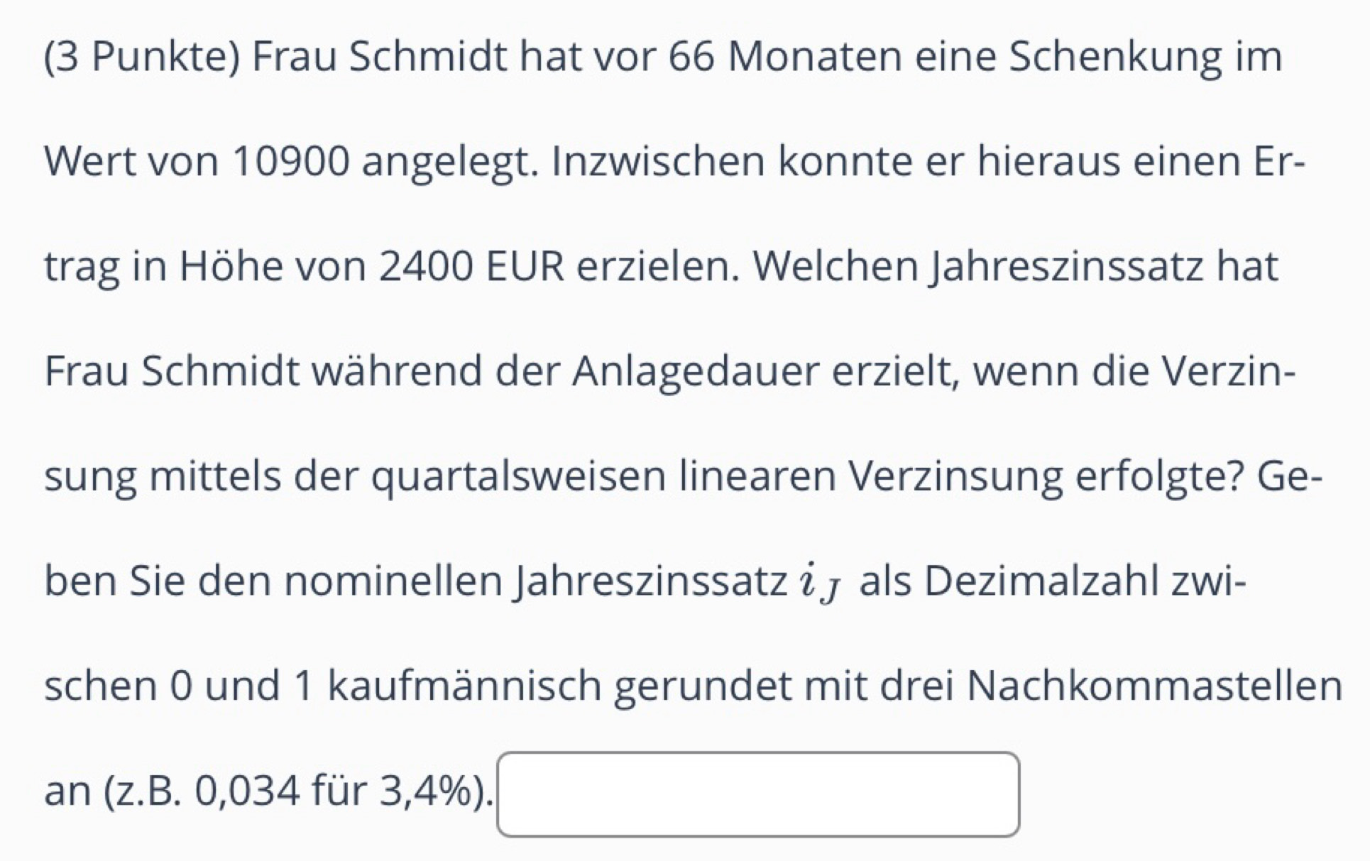 (3 Punkte) Frau Schmidt hat vor 66 Monaten eine Schenkung im 
Wert von 10900 angelegt. Inzwischen konnte er hieraus einen Er- 
trag in Höhe von 2400 EUR erzielen. Welchen Jahreszinssatz hat 
Frau Schmidt während der Anlagedauer erzielt, wenn die Verzin- 
sung mittels der quartalsweisen linearen Verzinsung erfolgte? Ge- 
ben Sie den nominellen Jahreszinssatz iɟ als Dezimalzahl zwi- 
schen 0 und 1 kaufmännisch gerundet mit drei Nachkommastellen 
an (z.B. 0,034 für 3,4%). □