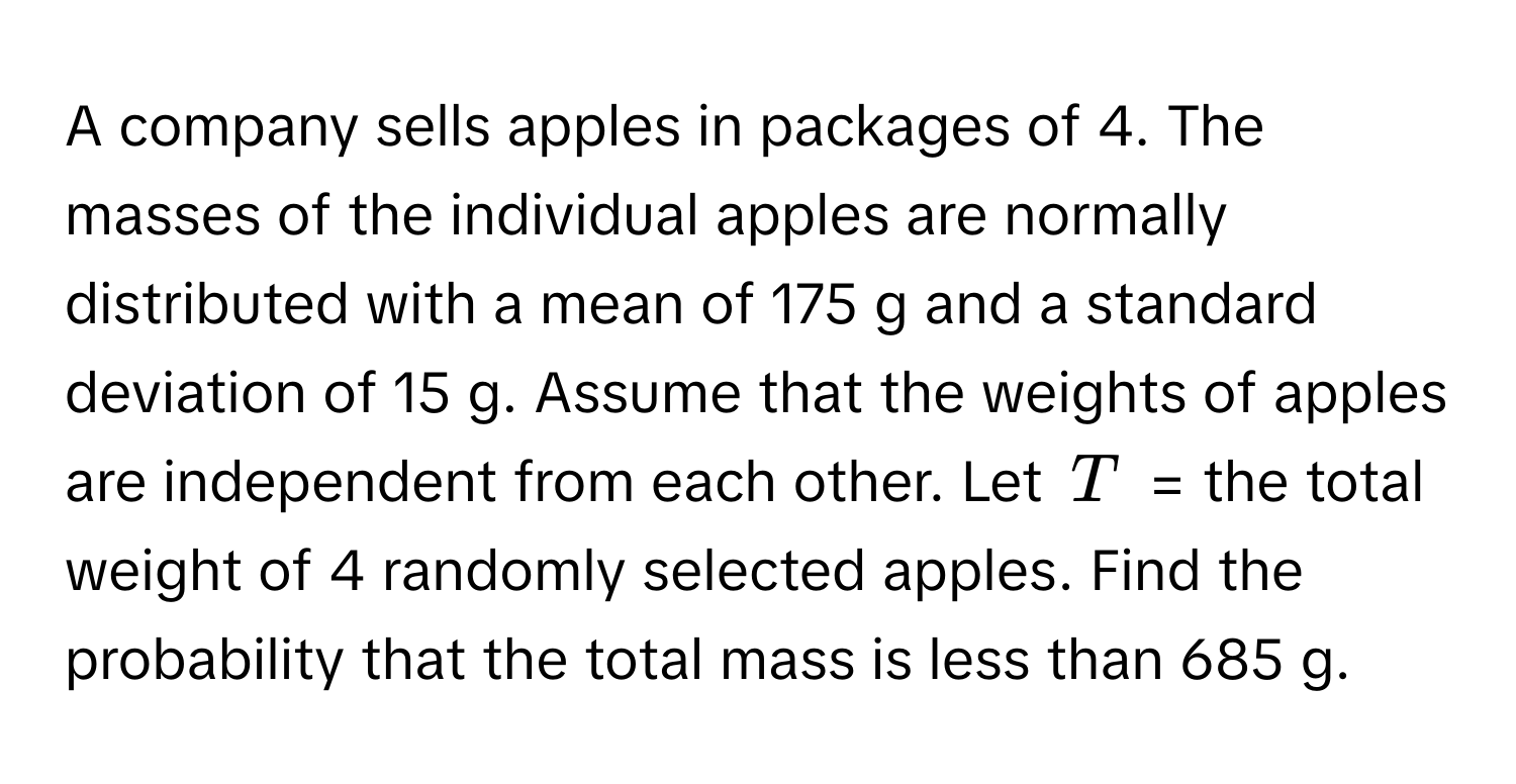 A company sells apples in packages of 4. The masses of the individual apples are normally distributed with a mean of 175 g and a standard deviation of 15 g. Assume that the weights of apples are independent from each other. Let $T$ = the total weight of 4 randomly selected apples. Find the probability that the total mass is less than 685 g.