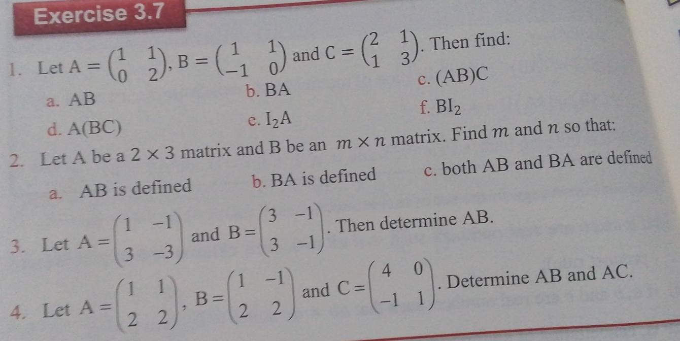 Let A=beginpmatrix 1&1 0&2endpmatrix , B=beginpmatrix 1&1 -1&0endpmatrix and C=beginpmatrix 2&1 1&3endpmatrix. Then find: 
C. (AB)C
a. AB
b. BA
f. BI_2
d. A(BC)
e. I_2A
2. Let A be a 2* 3 T na trix and B be an m* n matrix. Find m and n so that: 
a. AB is defined b. BA is defined c. both AB and BA are defined 
3. Let A=beginpmatrix 1&-1 3&-3endpmatrix and B=beginpmatrix 3&-1 3&-1endpmatrix. Then determine AB. 
4. Let A=beginpmatrix 1&1 2&2endpmatrix , B=beginpmatrix 1&-1 2&2endpmatrix and C=beginpmatrix 4&0 -1&1endpmatrix. Determine AB and AC.