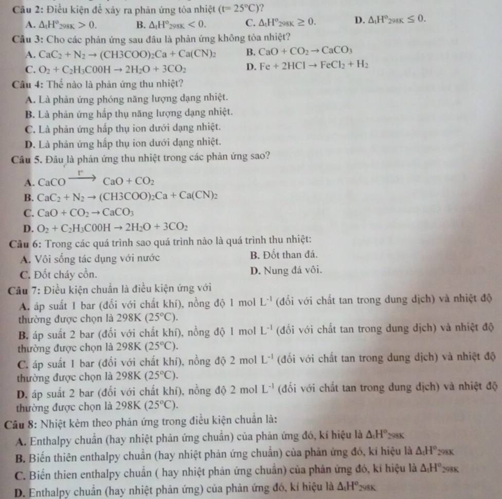 Cầu 2: Điều kiện để xảy ra phản ứng tòa nhiệt (t=25°C) ?
A. △ _tH°_298K>0. B. △ _tH°_298K<0. C. △ _tH°_298K≥ 0. D. △ _tH°_298K≤ 0.
Cầu 3: Cho các phản ứng sau đầu là phản ứng không tỏa nhiệt?
A. CaC_2+N_2to (CH3COO)_2Ca+Ca(CN)_2 B. CaO+CO_2to CaCO_3
C. O_2+C_2H_3C00Hto 2H_2O+3CO_2
D. Fe+2HClto FeCl_2+H_2
Câu 4: Thế nào là phản ứng thu nhiệt?
A. Là phản ứng phóng năng lượng dạng nhiệt.
B. Là phản ứng hấp thụ năng lượng dạng nhiệt.
C. Là phản ứng hấp thụ ion dưới dạng nhiệt.
D. Là phản ứng hấp thụ ion dưới dạng nhiệt.
Câu 5. Đâu là phản ứng thu nhiệt trong các phản ứng sao?
A. CaCOxrightarrow rCaO+CO_2
B. CaC_2+N_2to (CH3COO)_2Ca+Ca(CN)_2
C. CaO+CO_2to CaCO_3
D. O_2+C_2H_3C0OHto 2H_2O+3CO_2
Cầu 6: Trong các quá trình sao quá trình nào là quá trình thu nhiệt:
A. Vôi sống tác dụng với nước B. Đốt than đá.
C. Đốt cháy cồn. D. Nung đá vôi.
Cầu 7: Điều kiện chuẩn là điều kiện ứng với
A. áp suất 1 bar (đối với chất khí), nồng độ 1 mol L^(-1) (đổi với chất tan trong dung dịch) và nhiệt độ
thường được chọn là 298K(25°C).
B. áp suất 2 bar (đối với chất khí), nồng độ 1 mol L^(-1) (đối với chất tan trong dung dịch) và nhiệt độ
thường được chọn là 298K(25°C).
C. áp suất 1 bar (đổi với chất khí), nồng độ 2 mol L^(-1) (đối với chất tan trong dung dịch) và nhiệt độ
thường được chọn là 298K(25°C).
D. áp suất 2 bar (đối với chất khí), nồng độ  2 mol L^(-1) (đối với chất tan trong dung dịch) và nhiệt độ
thường được chọn là 298K (25°C).
Câu 8: Nhiệt kẻm theo phản ứng trong điều kiện chuẩn là:
A. Enthalpy chuẩn (hay nhiệt phản ứng chuẩn) của phản ứng đó, kí hiệu là △ _1H° 298K
B. Biến thiên enthalpy chuẩn (hay nhiệt phản ứng chuẩn) của phản ứng đó, kí hiệu là △ _tH° 298K
C. Biển thien enthalpy chuẩn ( hay nhiệt phản ứng chuẩn) của phản ứng đó, kí hiệu là △ _1H° 298K
D. Enthalpy chuẩn (hay nhiệt phản ứng) của phản ứng đó, kí hiệu là △ _1H^o_298K