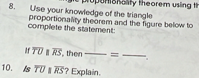 proponionality theorem using th 
8. Use your knowledge of the triangle 
proportionality theorem and the figure below to 
complete the statement: 
If overline TUparallel overline RS , then frac |= _ _  _ 
10. Is overline TUparallel overline RS ? Explain.