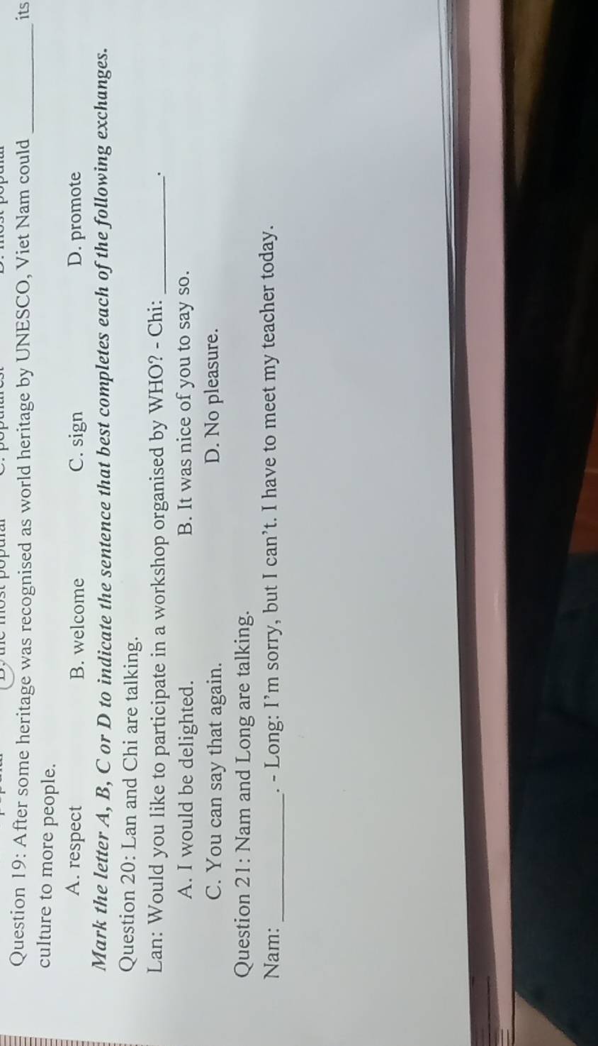After some heritage was recognised as world heritage by UNESCO, Viet Nam could _its
culture to more people.
A. respect B. welcome C. sign D. promote
Mark the letter A, B, C or D to indicate the sentence that best completes each of the following exchanges.
Question 20: Lan and Chi are talking.
Lan: Would you like to participate in a workshop organised by WHO? - Chi:_
A. I would be delighted. B. It was nice of you to say so.
C. You can say that again. D. No pleasure.
Question 21: Nam and Long are talking.
Nam: _. - Long: I’m sorry, but Ican't . I have to meet my teacher today.