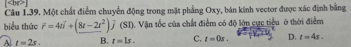 [ ]
Câu 1.39. Một chất điểm chuyển động trong mặt phẳng Oxy, bán kính vector được xác định bằng
biểu thức vector r=4tvector i+(8t-2t^2)vector j (SI). Vận tốc của chất điểm có độ lớn cực tiểu ở thời điểm
D.
A t=2s.
B. t=1s.
C. t=0s. t=4s.