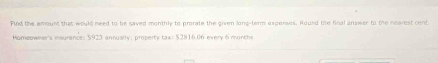 Find the amount that would need to be saved monthly to prorate the given long-term expenses. Round the final answer to the nearest cent. 
Homeowner's insurance: $923 annually; property tax: $2816.06 every 6 months