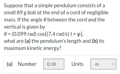 Suppose that a simple pendulum consists of a
small 89 g bob at the end of a cord of negligible
mass. If the angle θ between the cord and the
vertical is given by
θ =(0.099rad)cos [(7.4rad/s)t+varphi ], 
what are (a) the pendulum's length and (b) its
maximum kinetic energy?
(a) Number 0.18 Units m