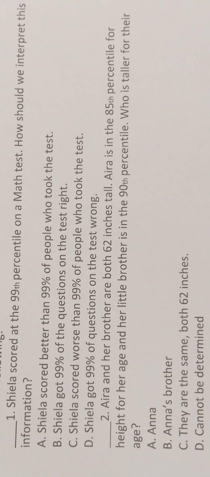 Shiela scored at the 99 percentile on a Math test. How should we interpret this
information?
A. Shiela scored better than 99% of people who took the test.
B. Shiela got 99% of the questions on the test right.
C. Shiela scored worse than 99% of people who took the test.
D. Shiela got 99% of questions on the test wrong.
_2. Aira and her brother are both 62 inches tall. Aira is in the 85% percentile for
height for her age and her little brother is in the 90% percentile. Who is taller for their
age?
A. Anna
B. Anna’s brother
C. They are the same, both 62 inches.
D. Cannot be determined