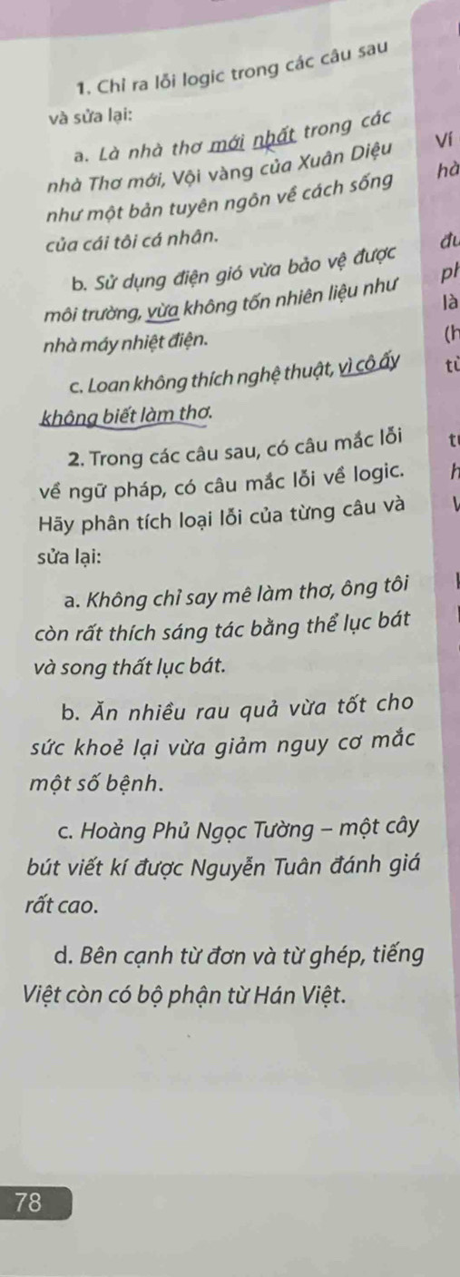 Chỉ ra lỗi logic trong các câu sau 
và sửa lại: 
a. Là nhà thơ mới nhất trong các 
nhà Thơ mới, Vội vàng của Xuân Diệu Ví 
như một bản tuyên ngôn về cách sống hà 
của cái tôi cá nhân. 
đu 
b. Sử dụng điện gió vừa bảo vệ được 
môi trường, yừa không tốn nhiên liệu như pt 
là 
nhà máy nhiệt điện. 
(h
c. Loan không thích nghệ thuật, vì cô ấy tỉ 
không biết làm thơ. 
2. Trong các câu sau, có câu mắc lỗi t 
về ngữ pháp, có câu mắc lỗi về logic. h 
Hãy phân tích loại lỗi của từng câu và 
sửa lại: 
a. Không chỉ say mê làm thơ, ông tôi 
còn rất thích sáng tác bằng thể lục bát 
và song thất lục bát. 
b. Ăn nhiều rau quả vừa tốt cho 
sức khoẻ lại vừa giảm nguy cơ mắc 
một số bệnh. 
c. Hoàng Phủ Ngọc Tường - một cây 
bút viết kí được Nguyễn Tuân đánh giá 
rất cao. 
d. Bên cạnh từ đơn và từ ghép, tiếng 
Việt còn có bộ phận từ Hán Việt.
78