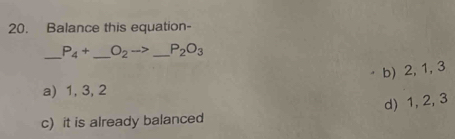 Balance this equation-
_ P_4+ _  O_2to _ P_2O_3
b) 2, 1, 3
a) 1, 3, 2
d) 1, 2, 3
c) it is already balanced