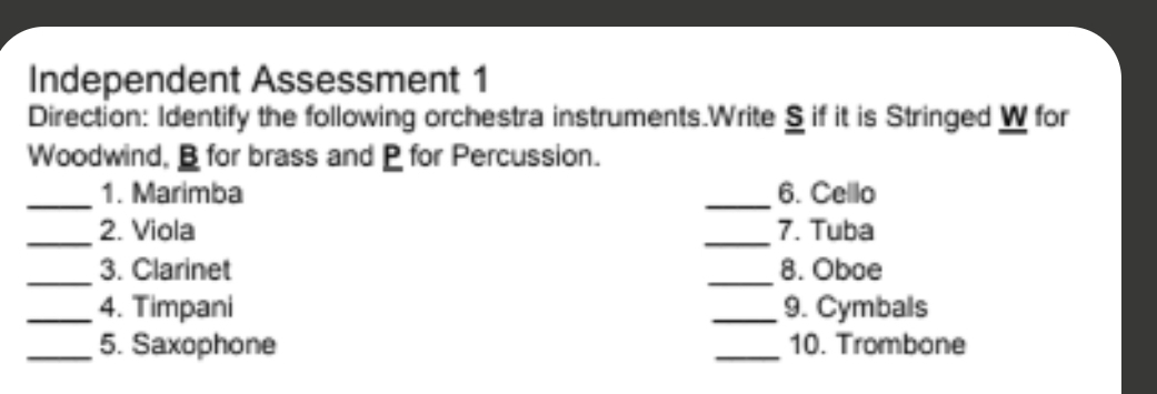 Independent Assessment 1 
Direction: Identify the following orchestra instruments.Write S if it is Stringed W for 
Woodwind, for brass and for Percussion. 
_ 
_ 
1. Marimba 6. Cello 
_ 
_ 
2. Viola 7. Tuba 
_ 
_ 
3. Clarinet 8. Oboe 
_4. Timpani _9. Cymbals 
_5. Saxophone _10. Trombone