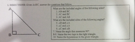 DIRECTIONS: Given △ ABC , answer the cuestions that follow . 
What are the included angles of the following sides? 
1. AB and BC
3. AC and AB 2. AC md BC
What are the included sides of the following angles? 
4. ∠ B
5. ∠ C and and ∠ A
∠ A
6 ∠ C and ∠ B
7. Name the angle that measures 90°. 
8-9. Name the two legs in the right triangle 
10. Name the hypoteause in the given triangle