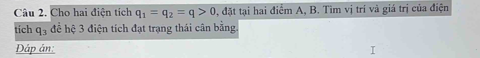 Cho hai điện tích q_1=q_2=q>0 , đặt tại hai điểm A, B. Tìm vị trí và giá trị của điện 
tích q_3 để hệ 3 điện tích đạt trạng thái cân bằng. 
Đáp án: