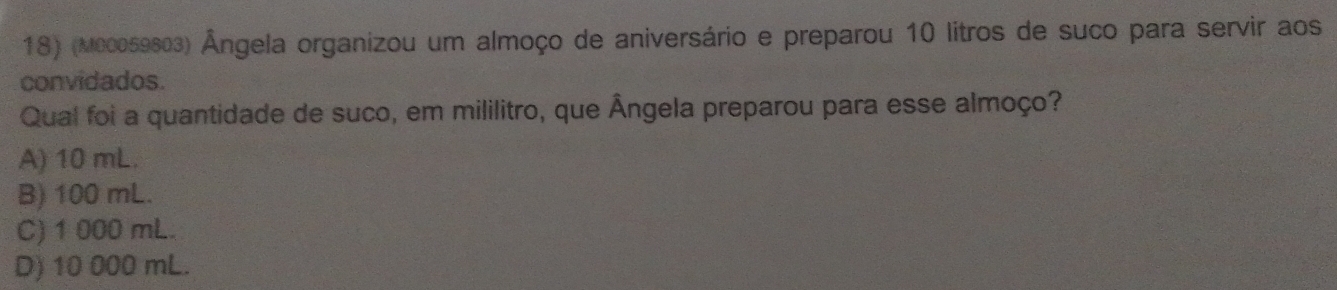 (Mc0059603) Ângela organizou um almoço de aniversário e preparou 10 litros de suco para servir aos
convidados.
Qual foi a quantidade de suco, em mililitro, que Ângela preparou para esse almoço?
A) 10 mL.
B) 100 mL.
C) 1 000 mL.
D) 10 000 mL.