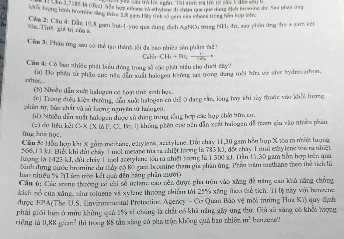 Tên yêu cầu trả lời ngăn. Thí sinh trả lời từ câu 1 đến câu 6.
1: Cho 3,7185 lít (đkc) hỗn hợp ethane và ethylene di chậm qua qua dung dịch bromine dư. Sau phán ứng
khối lượng bình bromine tăng thêm 2,8 gam.Hãy tính số gam của ethane trong hỗn hợp trên.
Câu 2: Câu 4: Dẫn 10,8 gam but-1-yne qua dung dịch AgNO_3 trong NH_3 dư, sau phản ứng thu a gam kết
tùa..Tính giá trị của a.
Câu 3: Phản ứng sau có thể tạo thành tối đa bao nhiêu sản phẩm thế?
C_6H_5-CH_3+Br_2xrightarrow 1:1
Câu 4: Có bao nhiêu phát biều đúng trong số các phát biểu cho dưới đây?
(a) Do phân tử phân cực nên dẫn xuất halogen không tan trong dung môi hữu cơ như hydrocarbon,
ether,..
(b) Nhiều dẫn xuất halogen có hoạt tính sinh học.
(c) Trong điều kiện thường, dẫn xuất halogen có thể ở dạng rắn, lỏng hay khí tùy thuộc vào khối lượng
phân tử, bản chất và số lượng nguyên tử halogen.
(d) Nhiều dẫn xuất halogen được sử dụng trong tổng hợp các hợp chất hữu cơ.
(e) do liên kết C-X (X là F, Cl, Br, I) không phân cực nên dẫn xuất halogen dễ tham gia vào nhiều phản
ứng hóa học.
Câu 5: Hỗn hợp khí X gồm methane, ethylene, acetylene. Đốt cháy 11,30 gam hỗn hợp X tỏa ra nhiệt lượng
566,13 kJ. Biết khi đốt cháy 1 mol metane tỏa ra nhiệt lượng là 783 kJ, đốt cháy 1 mol ethylene tỏa ra nhiệt
lượng là 1423 kJ, đốt cháy 1 mol acetylene tỏa ra nhiệt lượng là 1 300 kJ. Dẫn 11,30 gam hỗn hợp trên qua
bình đựng nước bromine dự thấy có 80 gam bromine tham gia phản ứng. Phần trăm methane theo thể tích là
bao nhiêu % ?(Làm tròn kết quả đến hàng phần mười)
Câu 6: Các arene thường có chỉ số octane cao nên được pha trộn vào xăng để năng cao khả năng chống
kích nổ của xăng, như toluene và xylene thường chiếm tới 25% xăng theo thể tích. Ti lệ này với benzene
được EPA(The U.S. Environmental Protection Agency - Cơ Quan Bảo vệ môi trường Hoa Kì) quy định
phải giới hạn ở mức không quá 1% vì chúng là chất có khả năng gây ung thư. Giả sử xăng có khối lượng
riêng là 0,88g/cm^3 thì trong 88 tấn xăng có pha trộn không quá bao nhiên m^3 benzene?