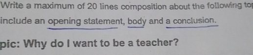 Write a maximum of 20 lines composition about the following to 
include an opening statement, body and a conclusion. 
pic: Why do I want to be a teacher?