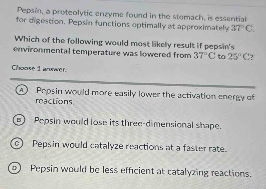 Pepsin, a proteolytic enzyme found in the stomach, is essential
for digestion. Pepsin functions optimally at approximately 37°C. 
Which of the following would most likely result if pepsin's
environmental temperature was lowered from 37°C to 25°C ?
Choose 1 answer:
A Pepsin would more easily lower the activation energy of
reactions.
B) Pepsin would lose its three-dimensional shape.
c) Pepsin would catalyze reactions at a faster rate.
D) Pepsin would be less efficient at catalyzing reactions.