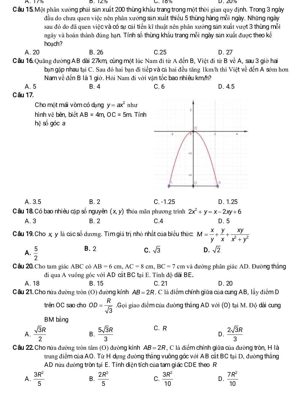 A. 17% B. 127 C. 18% D. 20%
Câu 15. Một phân xưởng phải sản xuất 200 thùng khẩu trang trong một thời gian quy định. Trong 3 ngày
đầu do chưa quen việc nên phân xưởng sản xuất thiếu 5 thùng hàng mỗi ngày. Những ngày
sau đó do đã quen việc và có sự cải tiến kĩ thuật nên phân xưởng sản xuất vượt 3 thùng mỗi
ngày và hoàn thành đúng hạn. Tính số thùng khẩu trang mỗi ngày sản xuất được theo kế
hoạch?
A. 20 B. 26 C.25 D. 27
Câu 16. Quãng đường AB dài 27km, cùng một lúc Nam đi từ A đến B, Việt đi từ B về A, sau 3 giờ hai
bạn gặp nhau tại C. Sau đó hai bạn đi tiếp và cả hai đều tăng 1km/h thì Việt về đến A sớm hơn
Nam về đến B là 1 giờ. Hỏi Nam đi với vận tốc bao nhiêu km/h?
A. 5 B. 4 C. 6 D . 4. 5
Câu 17.
Cho một mái vòm có dạng y=ax^2 như
hình vẽ bên, biết AB=4m,OC=5m. Tính
hệ số góc a
A. 3.5 B. 2 C. -1.25 D. 1.25
Câu 18. Có bao nhiêu cặp số nguyên (x,y) thỏa mãn phương trình 2x^2+y=x-2xy+6
A. 3 B. 2 C.4 D. 5
Câu 19. Cho x, y là các số dương. Tìm giá trị nhỏ nhất của biểu thức: M= x/y + y/x + xy/x^2+y^2 
A.  5/2 
B. 2 C. sqrt(3) D. sqrt(2)
Câu 20 Cho tam giác ABC có AB=6cm,AC=8cm,BC=7cm và đường phân giác AD. Đường thắng
đi qua A vuông góc với AD cắt BC tại E. Tính độ dài BE.
A. 18 B. 15 C. 21 D. 20
Câu 21. Cho nửa đường tròn (O) đường kính AB=2R 7. C là điểm chính giữa của cung AB, lấy điểm D
trên OC sao cho OD= R/sqrt(3) .Gọi giao điểm của đường thắng AD với (O) tại M. Độ dài cung
BM bằng
C. R
A.  sqrt(3)R/2   5sqrt(3)R/3   2sqrt(3)R/3 
B.
D.
Câu 22 Cho nửa đường tròn tâm (O) đường kính AB=2R , C là điểm chính giữa của đường tròn, H là
trung điểm của AO. Từ H dựng đường thẳng vuông góc với AB cắt BC tại D, đường thẳng
AD nửa đường tròn tại E. Tính diện tích của tam giác CDE theo R
A.  3R^2/5  B.  2R^2/5  C.  3R^2/10  D.  7R^2/10 