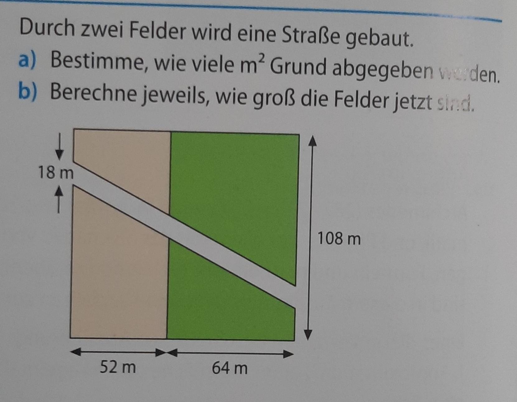 Durch zwei Felder wird eine Straße gebaut. 
a) Bestimme, wie viele m^2 Grund abgegeben worden. 
b) Berechne jeweils, wie groß die Felder jetzt sind.