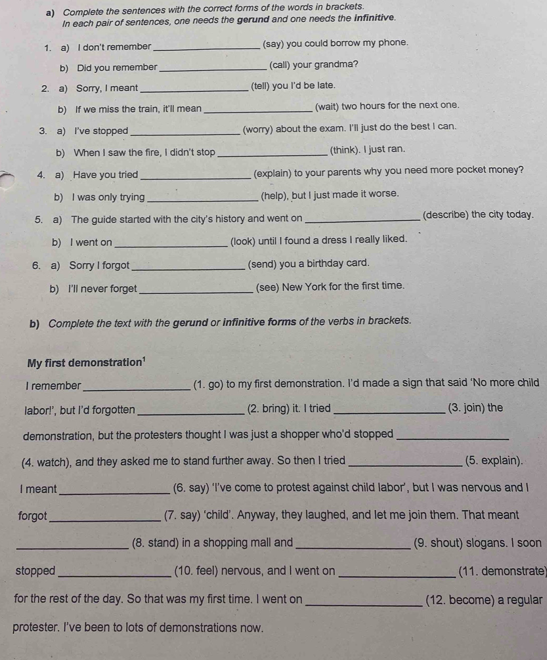 Complete the sentences with the correct forms of the words in brackets.
In each pair of sentences, one needs the gerund and one needs the infinitive.
1. a) I don't remember _(say) you could borrow my phone.
b) Did you remember _(call) your grandma?
2. a) Sorry, I meant _(tell) you I'd be late.
b) If we miss the train, it'll mean _(wait) two hours for the next one.
3. a) I've stopped_ (worry) about the exam. I'll just do the best I can.
b) When I saw the fire, I didn't stop_ (think). I just ran.
4. a) Have you tried _(explain) to your parents why you need more pocket money?
b) I was only trying_ (help), but I just made it worse.
5. a) The guide started with the city's history and went on_ (describe) the city today.
b) I went on _(look) until I found a dress I really liked.
6. a) Sorry I forgot _(send) you a birthday card.
b) I'll never forget _(see) New York for the first time.
b) Complete the text with the gerund or infinitive forms of the verbs in brackets.
My first demonstration¹
I remember_ (1. go) to my first demonstration. I’d made a sign that said ‘No more child
labor!', but I'd forgotten_ 2. bring) it. I tried _(3. join) the
demonstration, but the protesters thought I was just a shopper who'd stopped_
(4. watch), and they asked me to stand further away. So then I tried _(5. explain).
I meant _(6. say) ‘I’ve come to protest against child labor’, but I was nervous and I
forgot _(7. say) ‘child’. Anyway, they laughed, and let me join them. That meant
_(8. stand) in a shopping mall and_ (9. shout) slogans. I soon
stopped_ (10. feel) nervous, and I went on _ (11. demonstrate)
for the rest of the day. So that was my first time. I went on _(12. become) a regular
protester. I've been to lots of demonstrations now.