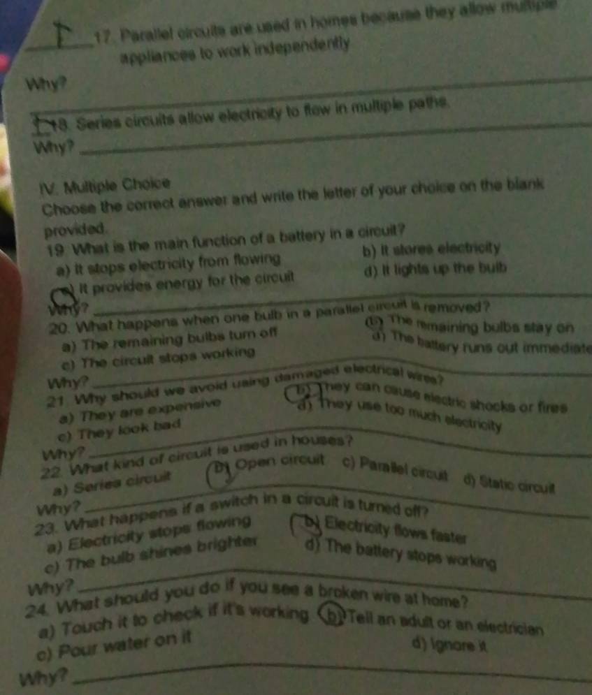 Parallel circults are used in homes because they allow mumple
_appliances to work independently
Why?
_
* 18. Series circuits allow electricity to flow in multiple paths.
Why?
_
IV. Multiple Choice
Choose the correct answer and write the letter of your choice on the blank
provided.
19 What is the main function of a battery in a circuit?
a) It stops electricity from flowing
b) It stores electricity
_
)It provides energy for the circuit d) It lights up the buib
20. What happens when one bulb in a parallel circuit is removed?
w? __(1) The remaining bulbs stay on
a) The remaining bulbs turn off
d) The battery runs out immediate
c) The circult stops working
Why?
21 Why should we avoid using damaged electrical wres?
b They can cause electric shocks or fires
a) They are expensive
a t ey use too much electricity
c) They look bad
Why?
22. What kind of circuit is used in houses?
a) Seriea circuit
Dị Open circuit c) Parallel circuit
d) Static circuil
Why?
_
23. What happens if a switch in a circuit is turned off?
a) Electricity stops flowing a b) Electricity flows faster
c) The bulb shines brighter d) The battery stops working
Why?
_
24. What should you do if you see a broken wire at home?
a) Touch it to check if it's working (b) Tell an adult or an electrician
c) Pour water on it
d) Ignare it
Why?
_
_