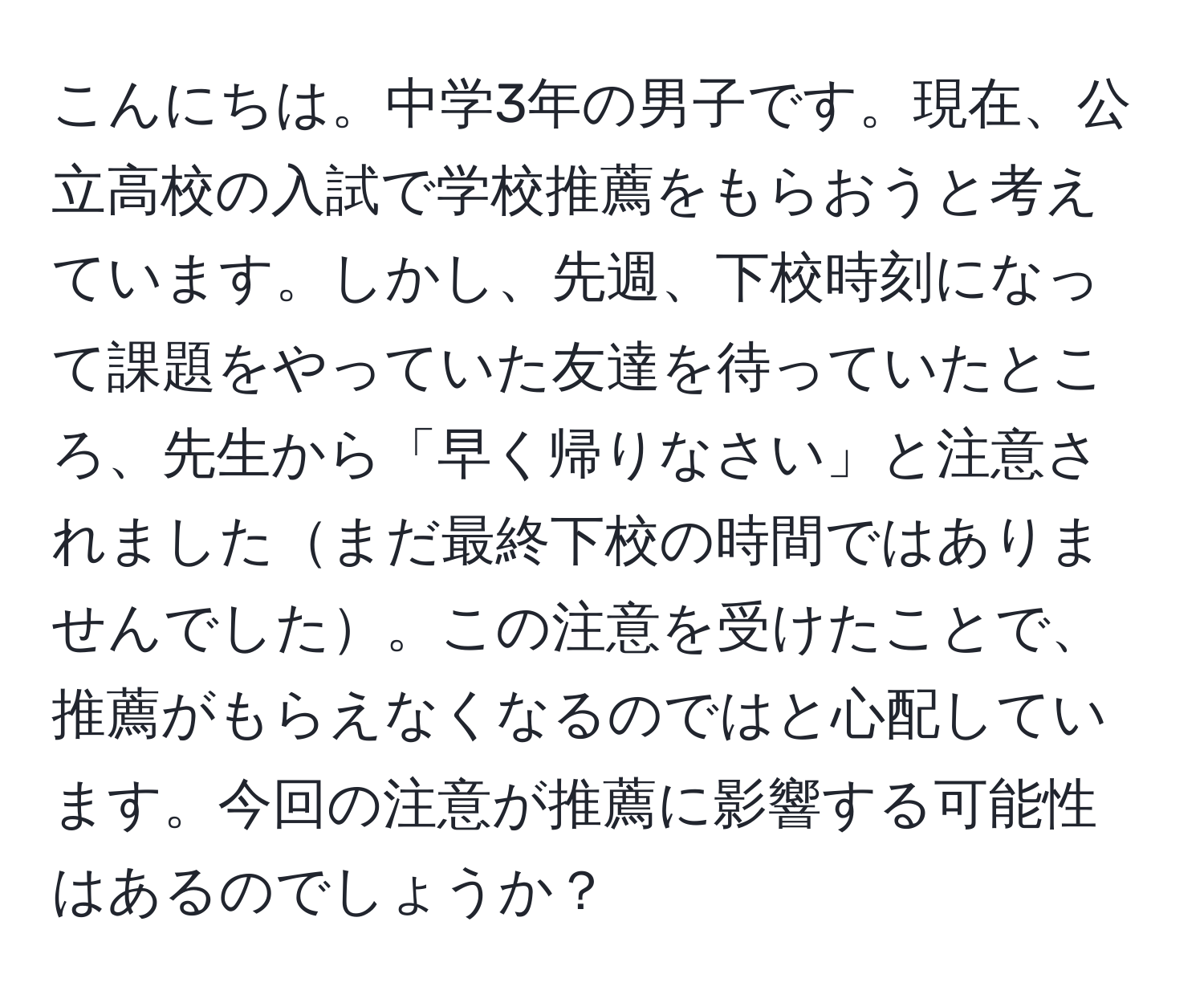 こんにちは。中学3年の男子です。現在、公立高校の入試で学校推薦をもらおうと考えています。しかし、先週、下校時刻になって課題をやっていた友達を待っていたところ、先生から「早く帰りなさい」と注意されましたまだ最終下校の時間ではありませんでした。この注意を受けたことで、推薦がもらえなくなるのではと心配しています。今回の注意が推薦に影響する可能性はあるのでしょうか？