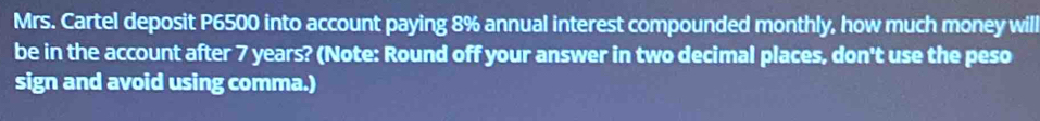 Mrs. Cartel deposit P6500 into account paying 8% annual interest compounded monthly, how much money will 
be in the account after 7 years? (Note: Round off your answer in two decimal places, don't use the peso 
sign and avoid using comma.)