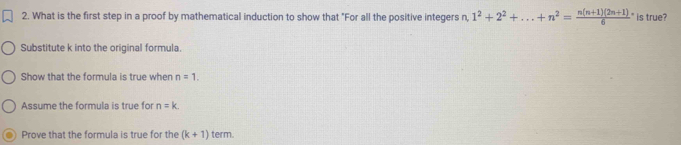 What is the first step in a proof by mathematical induction to show that "For all the positive integers 2, 1^2+2^2+...+n^2=frac n(n+1)(2n+1)6^. is true?
Substitute k into the original formula.
Show that the formula is true when n=1.
Assume the formula is true for n=k.
Prove that the formula is true for the (k+1) term.