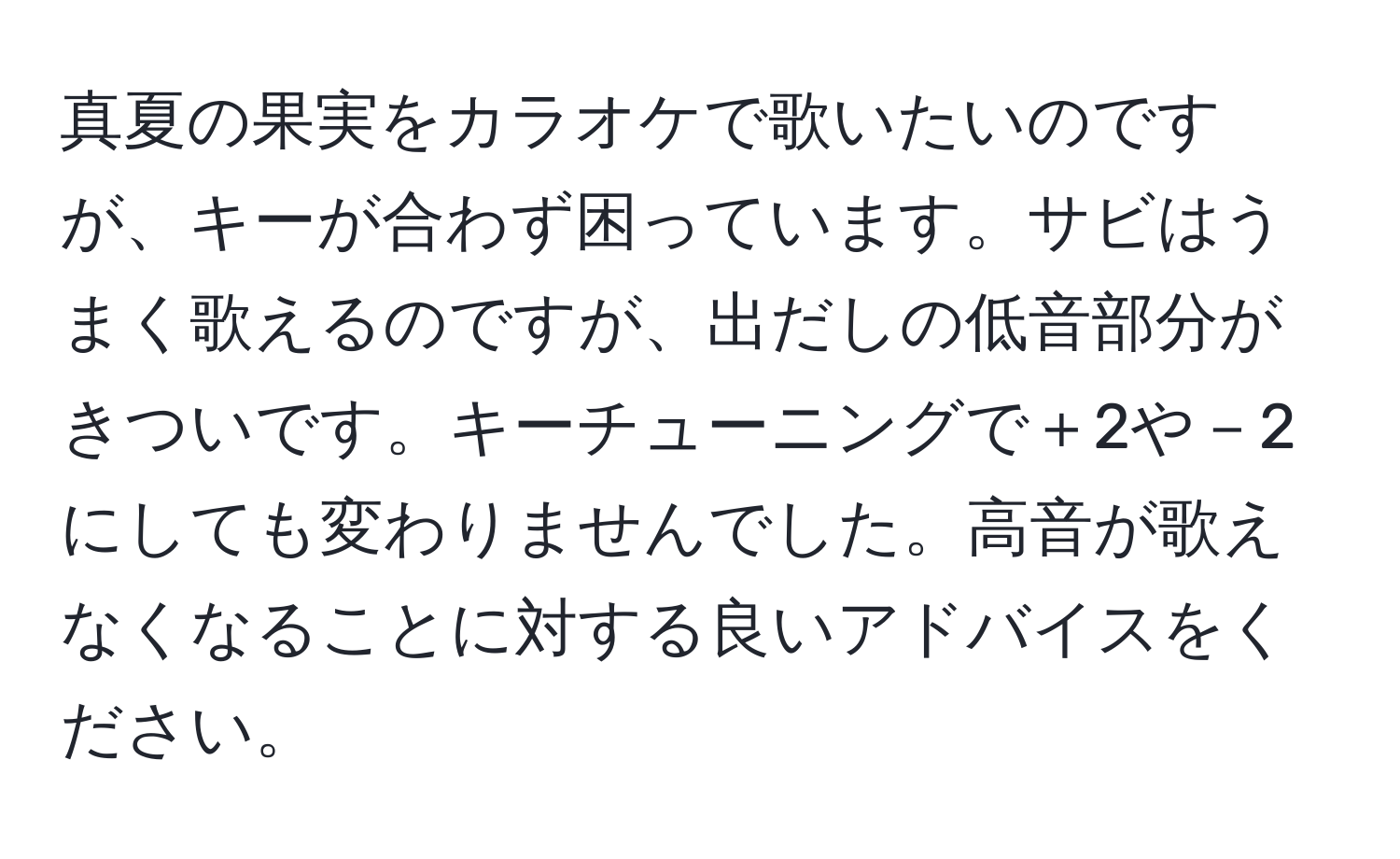 真夏の果実をカラオケで歌いたいのですが、キーが合わず困っています。サビはうまく歌えるのですが、出だしの低音部分がきついです。キーチューニングで＋2や－2にしても変わりませんでした。高音が歌えなくなることに対する良いアドバイスをください。